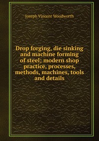 Drop forging, die sinking and machine forming of steel; modern shop practice, processes, methods, machines, tools and details