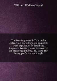 The Westinghouse E-T air brake instruction pocket book: a complete work explaining in detail the improved Westinghouse locomotive air brake equipment, . no. 5 and the latest, perfected no. 6 