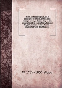 Index testaceologicus, or, A catalogue of shells, British and foreign: arranged according to the Linnean system : with the Latin and English names, . where found : illustrated with 2300 figur