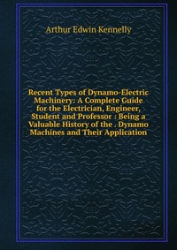 Recent Types of Dynamo-Electric Machinery: A Complete Guide for the Electrician, Engineer, Student and Professor : Being a Valuable History of the . Dynamo Machines and Their Application