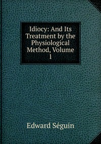 Idiocy: And Its Treatment by the Physiological Method, Volume 1