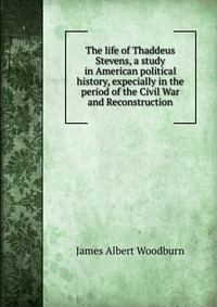 The life of Thaddeus Stevens, a study in American political history, expecially in the period of the Civil War and Reconstruction