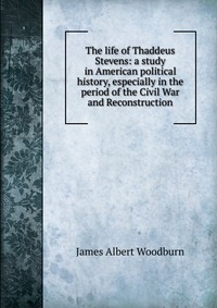 The life of Thaddeus Stevens: a study in American political history, especially in the period of the Civil War and Reconstruction