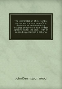 The interpretation of mercantile agreements: a summary of the decisions as to the meaning of words and provisions in written agreements for the sale . ; with an appendix containing a list of 