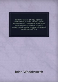 Reminiscences of Troy, from its settlement in 1790 to 1807: with remarks on its commerce, enterprise, improvements, state of political parties, and . at the request of several gentlemen of Tr