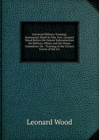 Universal Military Training: Statements Made by Maj. Gen. Leonard Wood Before the Senate Subcommittee On Military Affairs and the House Committee On . Training of the Citizen Forces of the Un