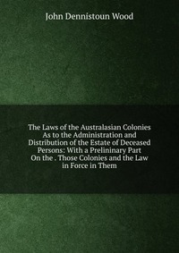 The Laws of the Australasian Colonies As to the Administration and Distribution of the Estate of Deceased Persons: With a Prelininary Part On the . Those Colonies and the Law in Force in Them