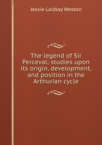 The legend of Sir Perceval; studies upon its origin, development, and position in the Arthurian cycle