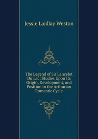 The Legend of Sir Lancelot Du Lac: Studies Upon Its Origin, Development, and Position in the Arthurian Romantic Cycle