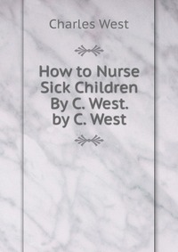 How to Nurse Sick Children By C. West. by C. West