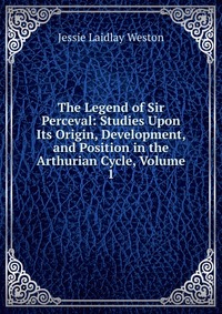 The Legend of Sir Perceval: Studies Upon Its Origin, Development, and Position in the Arthurian Cycle, Volume 1