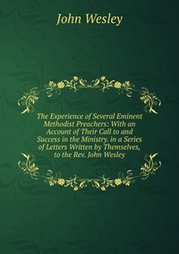 The Experience of Several Eminent Methodist Preachers: With an Account of Their Call to and Success in the Ministry. in a Series of Letters Written by Themselves,to the Rev. John Wesley