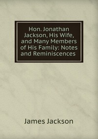 Hon. Jonathan Jackson, His Wife, and Many Members of His Family: Notes and Reminiscences