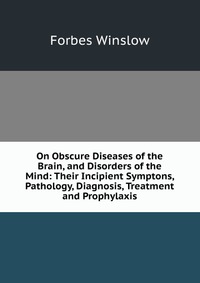 On Obscure Diseases of the Brain, and Disorders of the Mind: Their Incipient Symptons, Pathology, Diagnosis, Treatment and Prophylaxis