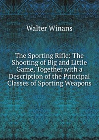 The Sporting Rifle: The Shooting of Big and Little Game, Together with a Description of the Principal Classes of Sporting Weapons