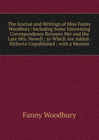 The Journal and Writings of Miss Fanny Woodbury: Including Some Interesting Correspondence Between Her and the Late Mrs. Newell ; to Which Are Added . Hitherto Unpublished ; with a Memoir