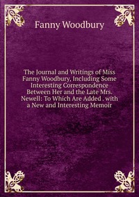 The Journal and Writings of Miss Fanny Woodbury, Including Some Interesting Correspondence Between Her and the Late Mrs. Newell: To Which Are Added . with a New and Interesting Memoir