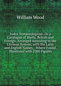 Index Testaceologicus: Or a Catalogue of Shells, British and Foreign, Arranged According to the Linnean System; with the Latin and English Names, . Where Found. Illustrated with 2300 Figures