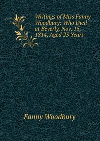 Writings of Miss Fanny Woodbury: Who Died at Beverly, Nov. 15, 1814, Aged 23 Years