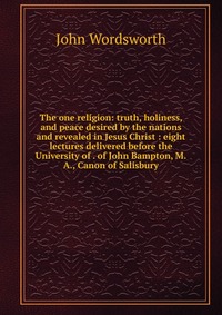 The one religion: truth, holiness, and peace desired by the nations and revealed in Jesus Christ : eight lectures delivered before the University of . of John Bampton, M.A., Canon of Salisbur