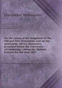 On the canon of the Scriptures of the Old and New Testament, and on the apocrypha: eleven discourses, preached before the University of Cambridge : being the Hulsean lectures for the year 184