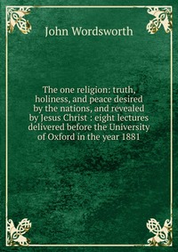 The one religion: truth, holiness, and peace desired by the nations, and revealed by Jesus Christ : eight lectures delivered before the University of Oxford in the year 1881