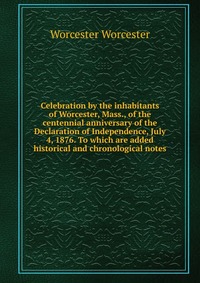 Celebration by the inhabitants of Worcester, Mass., of the centennial anniversary of the Declaration of Independence, July 4, 1876. To which are added historical and chronological notes