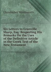 Six Letters to Granville Sharp, Esq: Respecting His Remarks On the Uses of the Definitive Article in the Greek Text of the New Testament