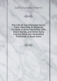 The Life of Joel Chandler Harris: From Obscurity in Boyhood to Fame in Early Manhood, with Short Stories and Other Early Literary Work Not Heretofore Published in Book Form