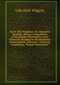 Know Thy Neighbor; Or, Character Reading: Being a Compilation of Invaluable Information Upon Character Reading by Physiognomy, Temperament, Palmistry, Astrology, Graphology, Thumb Impressions