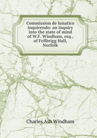 Commission de lunatico inquirendo: an inquiry into the state of mind of W.F. Windham, esq., of Fellbrigg Hall, Norfolk