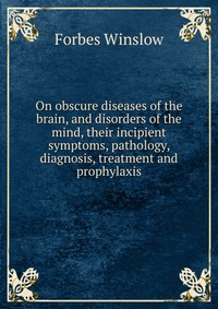 On obscure diseases of the brain, and disorders of the mind, their incipient symptoms, pathology, diagnosis, treatment and prophylaxis