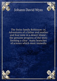 The Swiss family Robinson: or, Adventures of a father and mother and four sons in a desert island ; the genuine progress of the story forming a clear . many branches of science which most imm