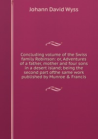 Concluding volume of the Swiss family Robinson: or, Adventures of a father, mother and four sons in a desert island; being the second part ofthe same work published by Munroe & Francis