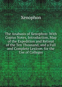 The Anabasis of Xenophon: With Copius Notes, Introduction, Map of the Expedition and Retreat of the Ten Thousand, and a Full and Complete Lexicon. for the Use of Colleges