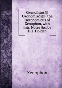 Gxenofntos@ Okonomikos@. the Oeconomicus of Xenophon, with Intr. Notes &c. by H.a. Holden