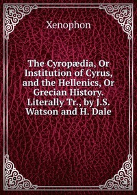 The Cyrop?dia, Or Institution of Cyrus, and the Hellenics, Or Grecian History. Literally Tr., by J.S. Watson and H. Dale