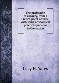 The profession of cookery, from a French point of view: with some economical practices peculiar to the nation