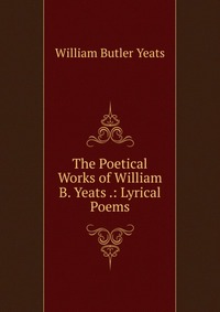 The Poetical Works of William B. Yeats .: Lyrical Poems