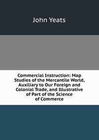 John Yeats - «Commercial Instruction: Map Studies of the Mercantile World, Auxiliary to Our Foreign and Colonial Trade, and Illustrative of Part of the Science of Commerce»