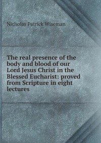 The real presence of the body and blood of our Lord Jesus Christ in the Blessed Eucharist: proved from Scripture in eight lectures