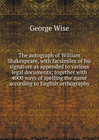 The autograph of William Shakespeare, with facsimiles of his signature as appended to various legal documents; together with 4000 ways of spelling the name according to English orthography