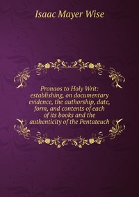 Pronaos to Holy Writ: establishing, on documentary evidence, the authorship, date, form, and contents of each of its books and the authenticity of the Pentateuch