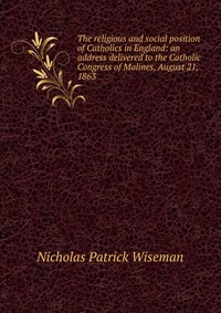 The religious and social position of Catholics in England: an address delivered to the Catholic Congress of Malines, August 21, 1863