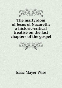 The martyrdom of Jesus of Nazareth: a historic-critical treatise on the last chapters of the gospel