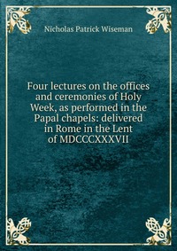 Four lectures on the offices and ceremonies of Holy Week, as performed in the Papal chapels: delivered in Rome in the Lent of MDCCCXXXVII