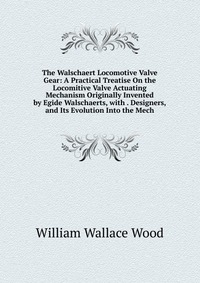 The Walschaert Locomotive Valve Gear: A Practical Treatise On the Locomitive Valve Actuating Mechanism Originally Invented by Egide Walschaerts, with . Designers, and Its Evolution Into the M