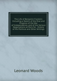 The Life of Benjamin Franklin: Including a Sketch of the Rise and Progress of the War of Independence, and of the Various Negociations at Paris for . History of His Political and Other Writin