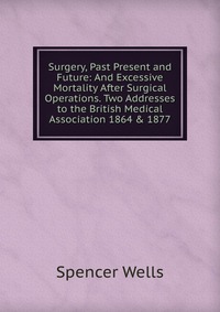 Surgery, Past Present and Future: And Excessive Mortality After Surgical Operations. Two Addresses to the British Medical Association 1864 & 1877