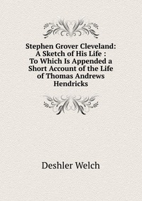 Stephen Grover Cleveland: A Sketch of His Life : To Which Is Appended a Short Account of the Life of Thomas Andrews Hendricks